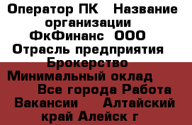 Оператор ПК › Название организации ­ ФкФинанс, ООО › Отрасль предприятия ­ Брокерство › Минимальный оклад ­ 20 000 - Все города Работа » Вакансии   . Алтайский край,Алейск г.